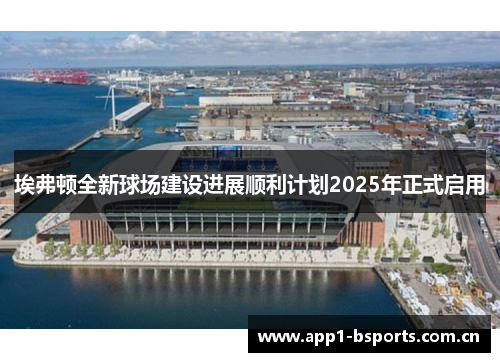 埃弗顿全新球场建设进展顺利计划2025年正式启用 埃弗顿全新球场建设进展顺利计划2025年正式启用