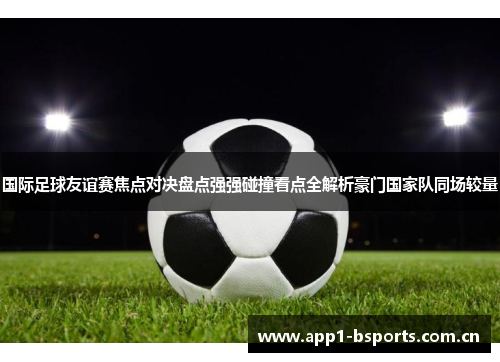 国际足球友谊赛焦点对决盘点强强碰撞看点全解析豪门国家队同场较量 国际足球友谊赛焦点对决盘点强强碰撞看点全解析豪门国家队同场较量